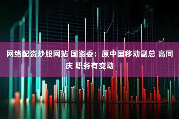 网络配资炒股网站 国资委：原中国移动副总 高同庆 职务有变动