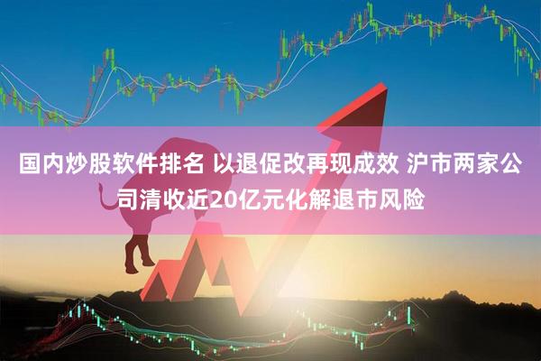 国内炒股软件排名 以退促改再现成效 沪市两家公司清收近20亿元化解退市风险