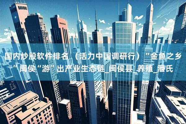 国内炒股软件排名 （活力中国调研行）“金鱼之乡”闽侯“游”出产业生态链_闽侯县_养殖_潘氏