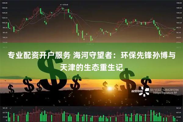 专业配资开户服务 海河守望者：环保先锋孙博与天津的生态重生记