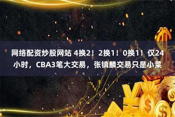 网络配资炒股网站 4换2！2换1！0换1！仅24小时，CBA3笔大交易，张镇麟交易只是小菜