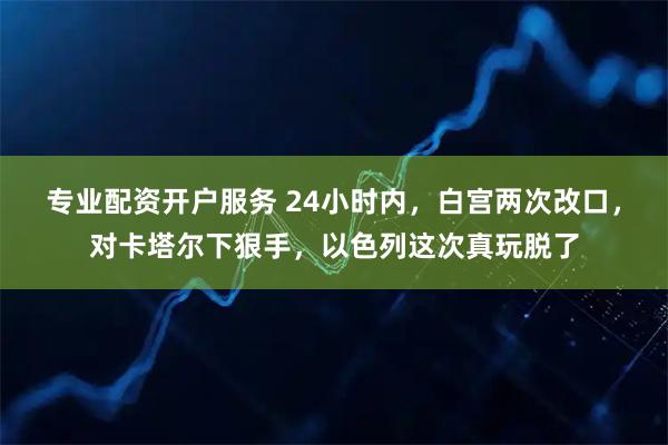 专业配资开户服务 24小时内，白宫两次改口，对卡塔尔下狠手，以色列这次真玩脱了