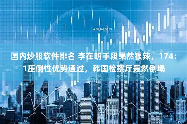 国内炒股软件排名 李在明手段果然狠辣，174：1压倒性优势通过，韩国检察厅轰然倒塌