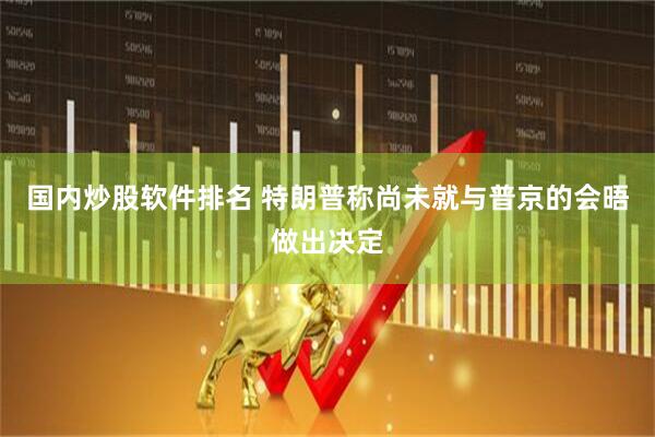国内炒股软件排名 特朗普称尚未就与普京的会晤做出决定
