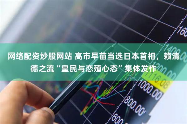 网络配资炒股网站 高市早苗当选日本首相，赖清德之流“皇民与恋殖心态”集体发作