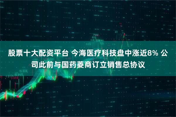 股票十大配资平台 今海医疗科技盘中涨近8% 公司此前与国药菱商订立销售总协议