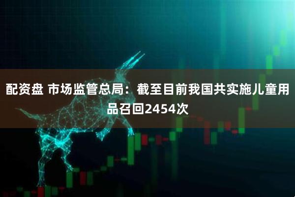 配资盘 市场监管总局：截至目前我国共实施儿童用品召回2454次