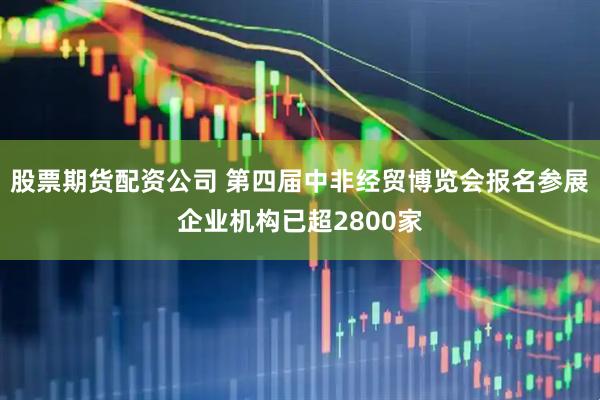 股票期货配资公司 第四届中非经贸博览会报名参展企业机构已超2800家