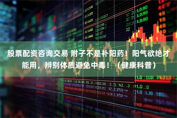 股票配资咨询交易 附子不是补阳药！阳气欲绝才能用，辨别体质避免中毒！（健康科普）