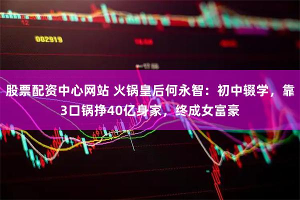 股票配资中心网站 火锅皇后何永智：初中辍学，靠3口锅挣40亿身家，终成女富豪