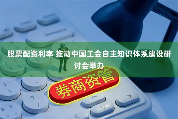 股票配资利率 推动中国工会自主知识体系建设研讨会举办