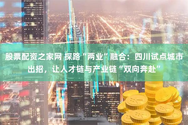 股票配资之家网 探路“两业”融合：四川试点城市出招，让人才链与产业链“双向奔赴”