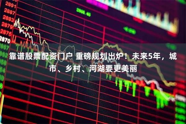 靠谱股票配资门户 重磅规划出炉！未来5年，城市、乡村、河湖要更美丽