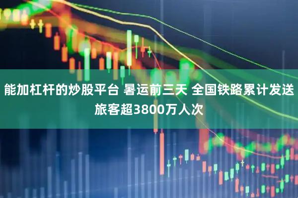 能加杠杆的炒股平台 暑运前三天 全国铁路累计发送旅客超3800万人次