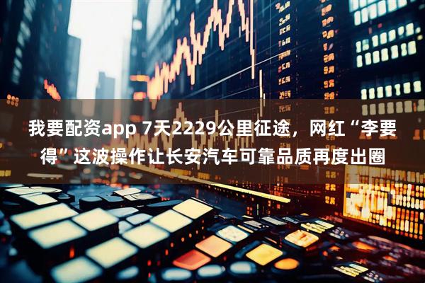 我要配资app 7天2229公里征途，网红“李要得”这波操作让长安汽车可靠品质再度出圈